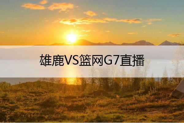 雄鹿VS篮网G7直播(雄鹿vs篮网 g7直播)
